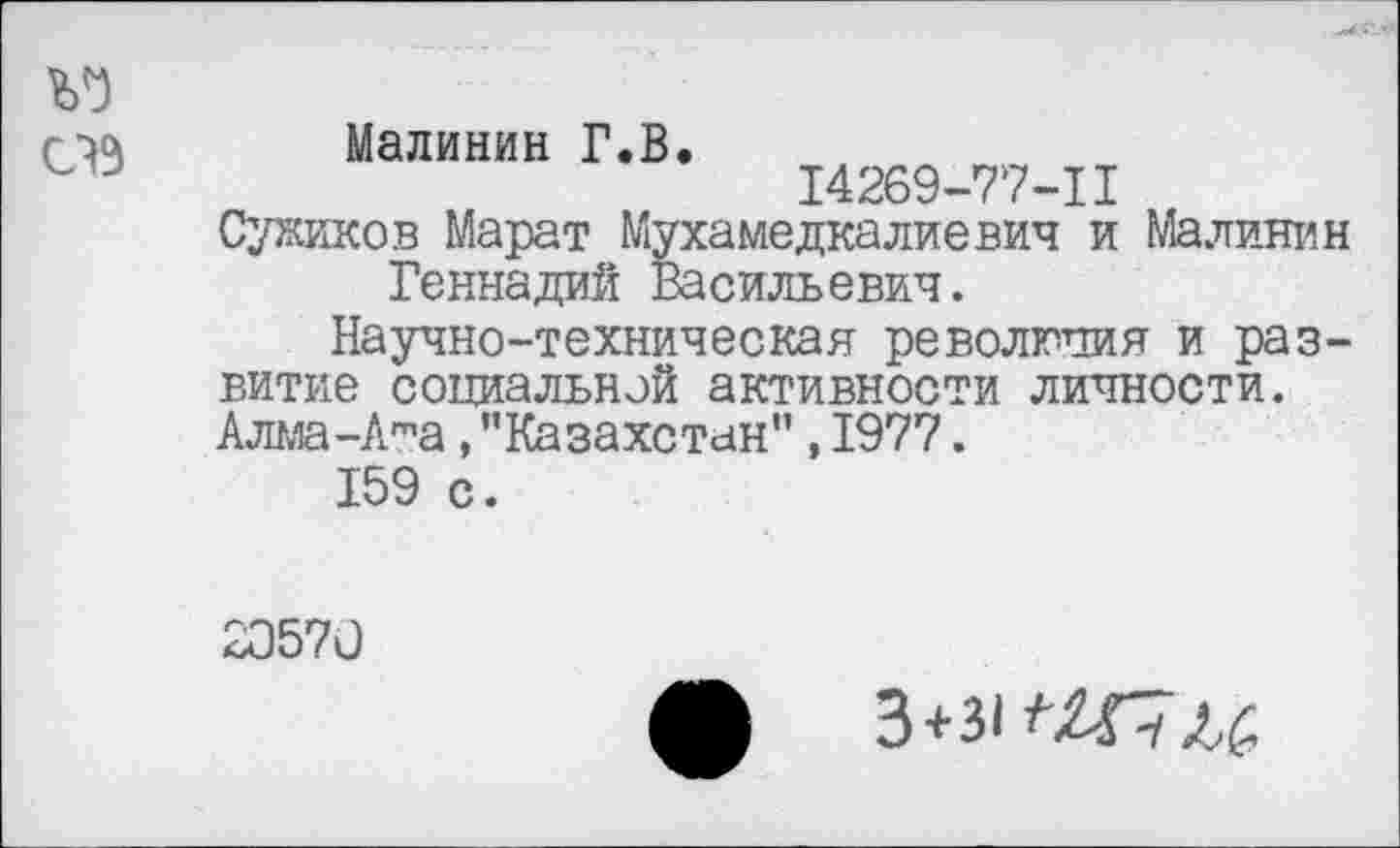 ﻿Ъ1)
СВ
Малинин Г.В.
14269-77-11
Суриков Марат Мухамедкалиевич и Малинин Геннадий Васильевич.
Научно-техническая революция и развитие социальной активности личности. Алма-Ата,"Казахстан",1977.
159 с.
20570
3+ЗИХГ7Л6